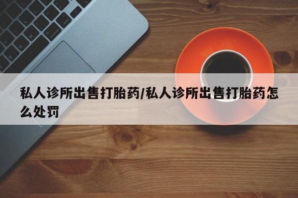 药流药怎么买私人诊所出售打胎药/私人诊所出售打胎药怎么处罚