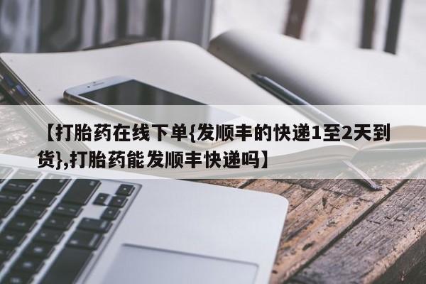 药流药怎么买【打胎药在线下单{发顺丰的快递1至2天到货},打胎药能发顺丰快递吗】