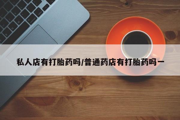 药流药怎么买私人店有打胎药吗/普通药店有打胎药吗一