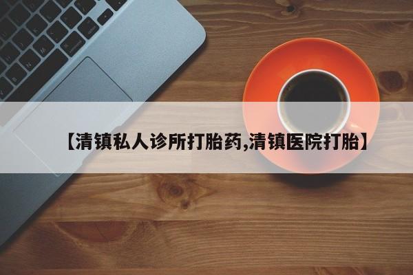 药流药怎么买【清镇私人诊所打胎药,清镇医院打胎】