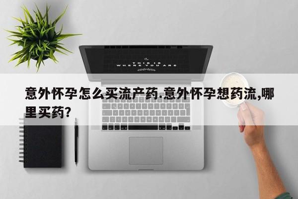 药流药怎么买意外怀孕怎么买流产药.意外怀孕想药流,哪里买药？