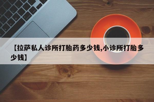 药流药怎么买【拉萨私人诊所打胎药多少钱,小诊所打胎多少钱】