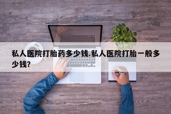 药流药怎么买私人医院打胎药多少钱.私人医院打胎一般多少钱？