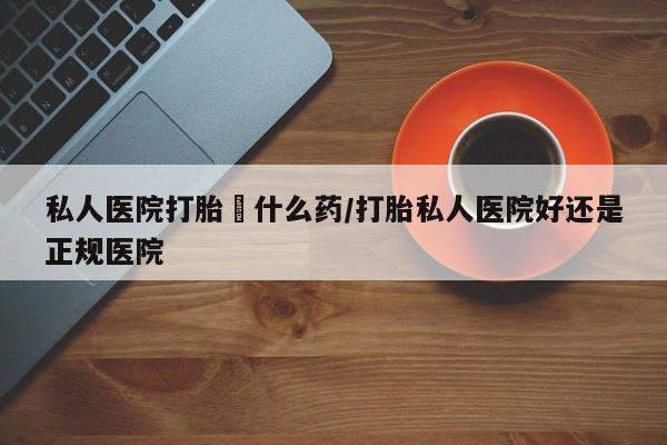 药流药怎么买私人医院打胎給什么药/打胎私人医院好还是正规医院