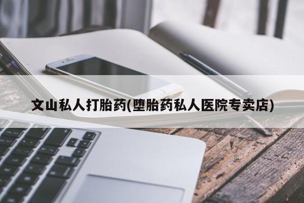药流药怎么买文山私人打胎药(堕胎药私人医院专卖店)
